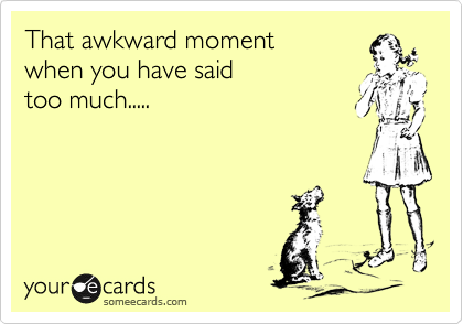 That awkward moment
when you have said
too much.....
