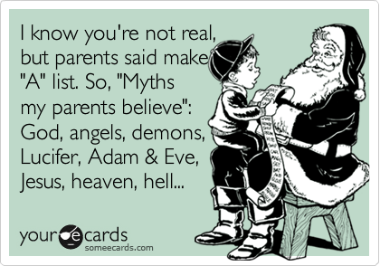 I know you're not real,
but parents said make
"A" list. So, "Myths
my parents believe":
God, angels, demons,
Lucifer, Adam & Eve,
Jesus, heaven, hell...