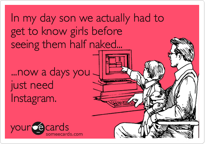 In my day son we actually had to get to know girls before
seeing them half naked...

...now a days you
just need
Instagram.