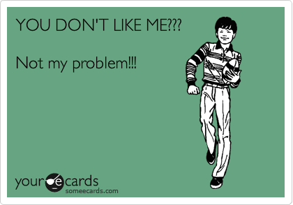 YOU DON'T LIKE ME???

Not my problem!!!