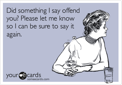 Did something I say offend
you? Please let me know
so I can be sure to say it
again.