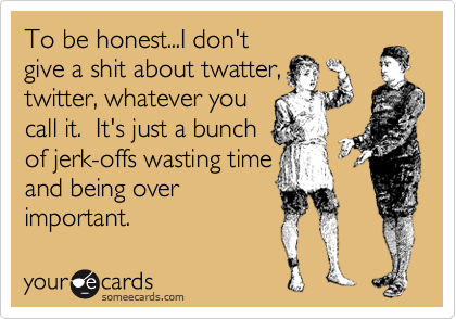To be honest...I don't
give a shit about twatter,
twitter, whatever you
call it.  It's just a bunch
of jerk-offs wasting time
and being over
important.