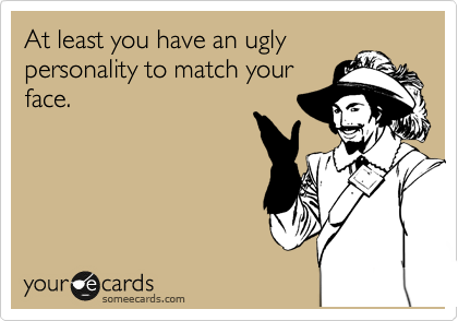 At least you have an ugly
personality to match your
face.