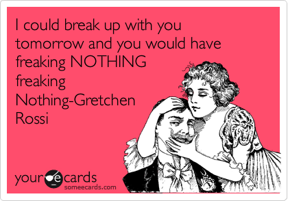 I could break up with you tomorrow and you would have freaking NOTHING
freaking
Nothing-Gretchen
Rossi
