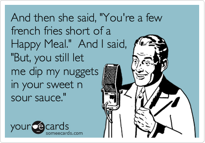 And then she said, "You're a few french fries short of a
Happy Meal."  And I said,
"But, you still let
me dip my nuggets
in your sweet n
sour sauce."