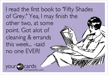 I read the first book to "Fifty Shades of Grey." Yea, I may finish the
other two, at some
point. Got alot of
cleaning & errands
this week... -said
no one EVER! 