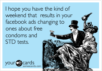 I hope you have the kind of weekend that  results in your
facebook ads changing to
ones about free
condoms and
STD tests.