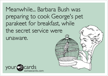 Meanwhile... Barbara Bush was preparing to cook George's pet parakeet for breakfast, while
the secret service were
unaware.
