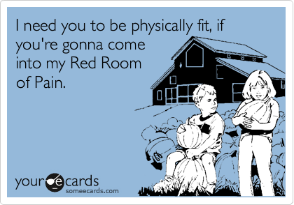 I need you to be physically fit, if you're gonna come
into my Red Room
of Pain. 