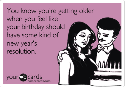 You know you're getting older when you feel like
your birthday should
have some kind of
new year's
resolution.
