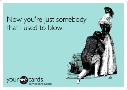 
Now you're just somebody
that I used to blow.