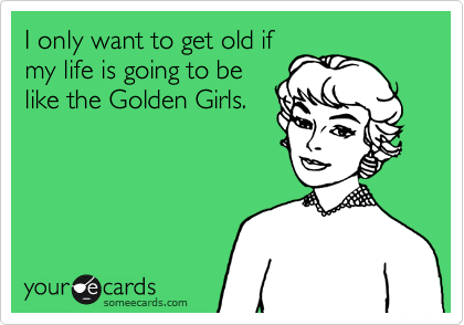 I only want to get old if
my life is going to be
like the Golden Girls.