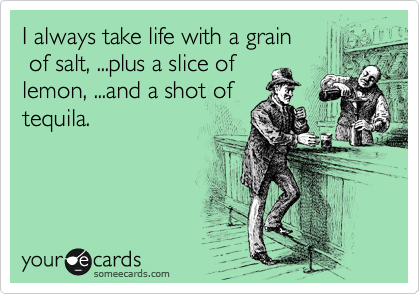 I always take life with a grain
 of salt, ...plus a slice of 
lemon, ...and a shot of
tequila.