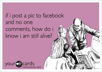
if i post a pic to facebook
and no one
comments, how do i
know i am still alive?