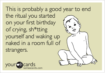 This is probably a good year to end the ritual you started
on your first birthday
of crying, sh*tting
yourself and waking up
naked in a room full of
strangers.