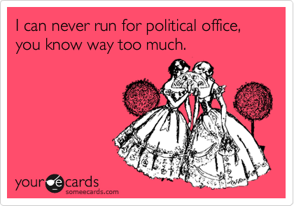 I can never run for political office, you know way too much.