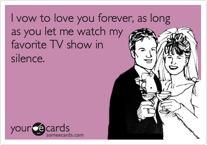 I vow to love you forever, as long as you let me watch my
favorite TV show in
silence.