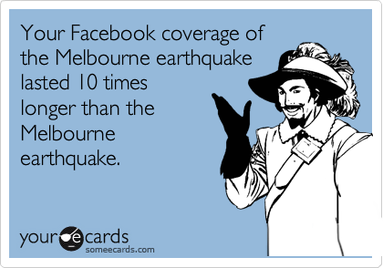 Your Facebook coverage of
the Melbourne earthquake
lasted 10 times
longer than the
Melbourne
earthquake.