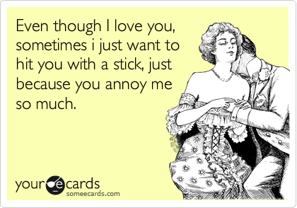 Even though I love you,
sometimes i just want to
hit you with a stick, just
because you annoy me
so much.