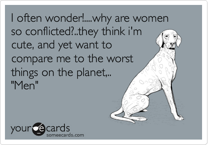 I often wonder!....why are women so conflicted?..they think i'm
cute, and yet want to
compare me to the worst
things on the planet,..
"Men"