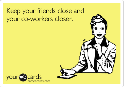 Keep your friends close and
your co-workers closer.