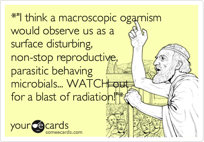 *"I think a macroscopic ogarnism would observe us as a 
surface disturbing,
non-stop reproductive,
parasitic behaving
microbials... WATCH out 
for a blast of radiation!"*