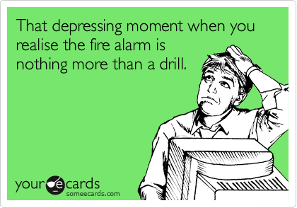 That depressing moment when you realise the fire alarm is
nothing more than a drill.
