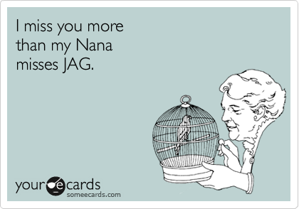 I miss you more 
than my Nana 
misses JAG.