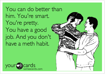 You can do better than
him. You're smart.
You're pretty.
You have a good
job. And you don't
have a meth habit.