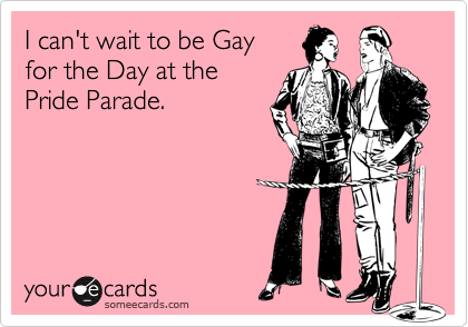 I can't wait to be Gay 
for the Day at the 
Pride Parade. 
