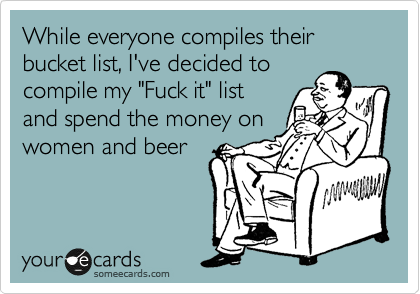 While everyone compiles their bucket list, I've decided to
compile my "Fuck it" list
and spend the money on 
women and beer