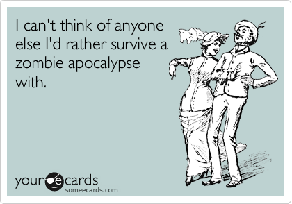 I can't think of anyone
else I'd rather survive a
zombie apocalypse
with.