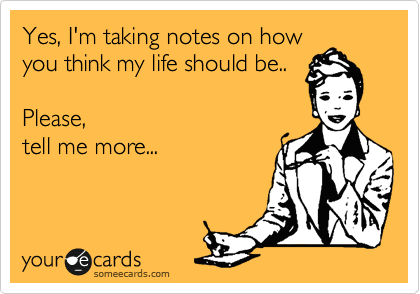 Yes, I'm taking notes on how
you think my life should be..

Please, 
tell me more...