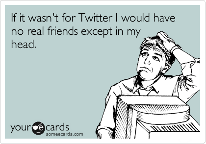 If it wasn't for Twitter I would have no real friends except in my
head. 