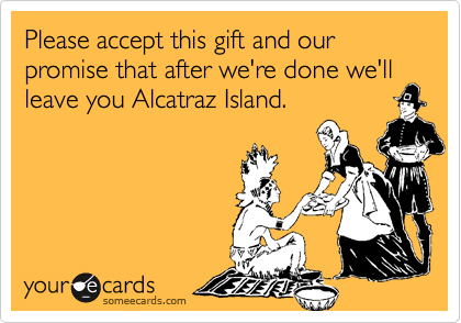 Please accept this gift and our promise that after we're done we'll leave you Alcatraz Island.
