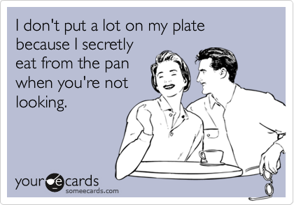 I don't put a lot on my plate because I secretly
eat from the pan
when you're not
looking.