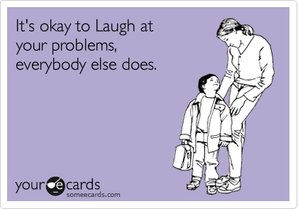 It's okay to Laugh at 
your problems,
everybody else does.