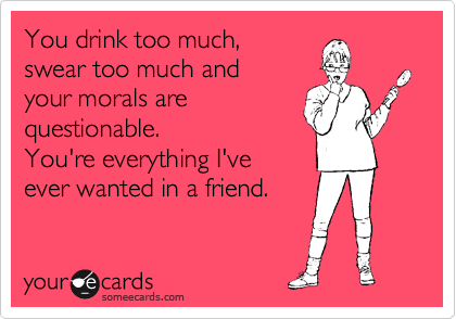 You drink too much, 
swear too much and 
your morals are 
questionable.
You're everything I've 
ever wanted in a friend.