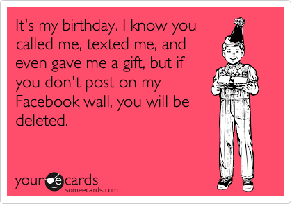 It's my birthday. I know you
called me, texted me, and
even gave me a gift, but if
you don't post on my
Facebook wall, you will be
deleted.