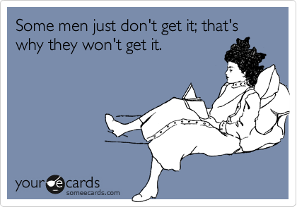 Some men just don't get it; that's why they won't get it.