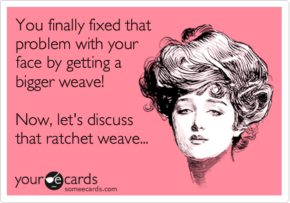 You finally fixed that
problem with your
face by getting a
bigger weave!

Now, let's discuss
that ratchet weave...