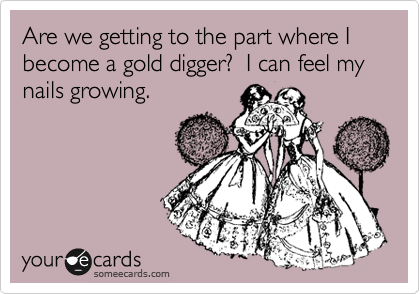 Are we getting to the part where I become a gold digger?  I can feel my nails growing.