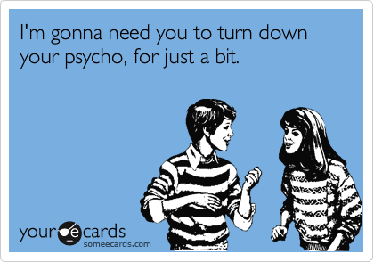 I'm gonna need you to turn down your psycho, for just a bit. 