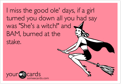 I miss the good ole' days, if a girl turned you down all you had say was "She's a witch!" and
BAM, burned at the
stake.