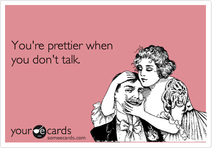 

You're prettier when 
you don't talk.