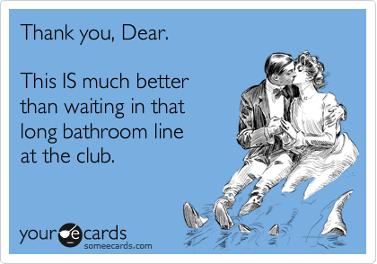 Thank you, Dear.

This IS much better 
than waiting in that
long bathroom line
at the club.