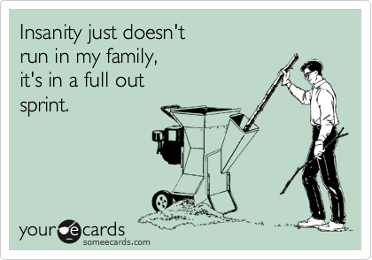 Insanity just doesn't 
run in my family, 
it's in a full out
sprint.