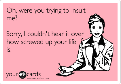 Oh, were you trying to insult
me?

Sorry, I couldn't hear it over
how screwed up your life
is.