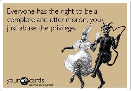 Everyone has the right to be a complete and utter moron, you
just abuse the privilege.