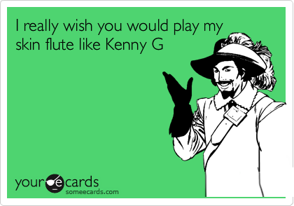 I really wish you would play my
skin flute like Kenny G
